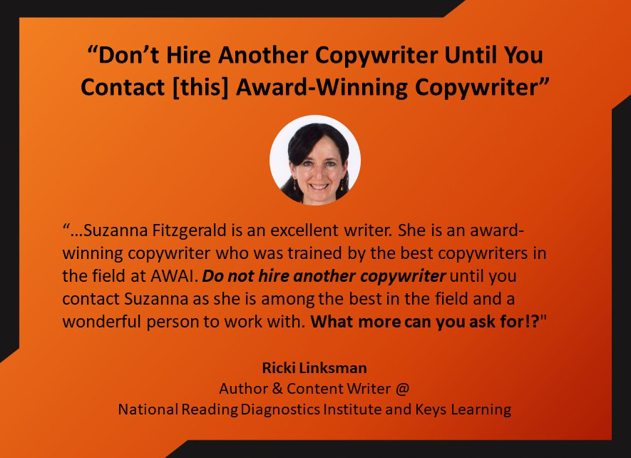 “Don’t Hire Another Copywriter Until You Contact [this] Award-Winning Copywriter”
“…Suzanna Fitzgerald is an excellent writer. She is an award-winning copywriter who was trained by the best copywriters in the field at AWAI. Do not hire another copywriter until you contact Suzanna as she is among the best in the field and a wonderful person to work with. What more can you ask for!?"
Ricki LinksmanAuthor & Content Writer @ 
National Reading Diagnostics Institute and Keys Learning